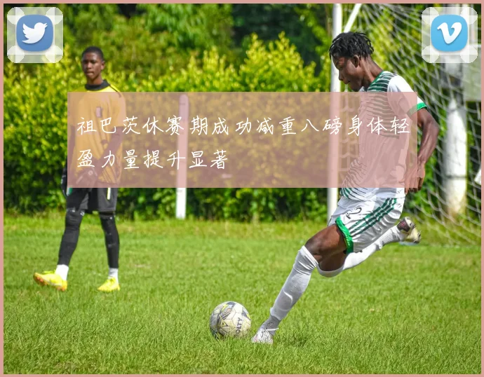 祖巴茨休赛期成功减重八磅身体轻盈力量提升显著