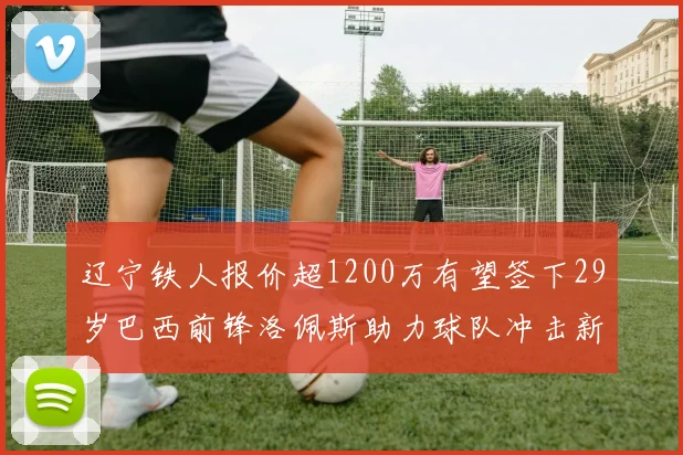 辽宁铁人报价超1200万有望签下29岁巴西前锋洛佩斯助力球队冲击新赛季