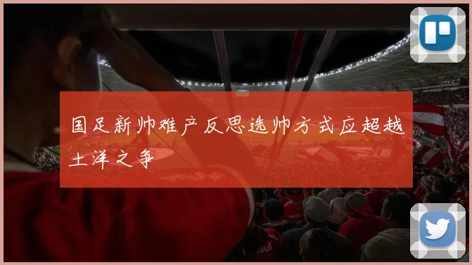 国足新帅难产反思选帅方式应超越土洋之争