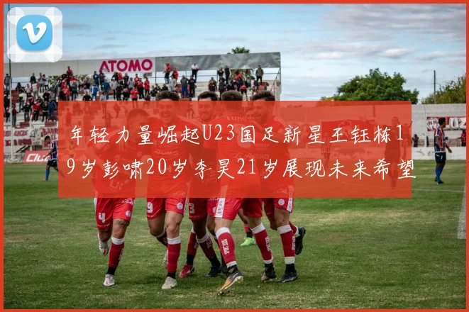 年轻力量崛起U23国足新星王钰栋19岁彭啸20岁李昊21岁展现未来希望
