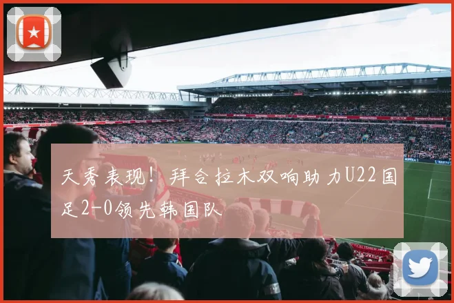天秀表现！拜合拉木双响助力U22国足2-0领先韩国队
