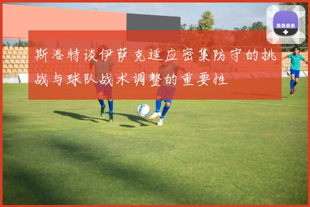 斯洛特谈伊萨克适应密集防守的挑战与球队战术调整的重要性