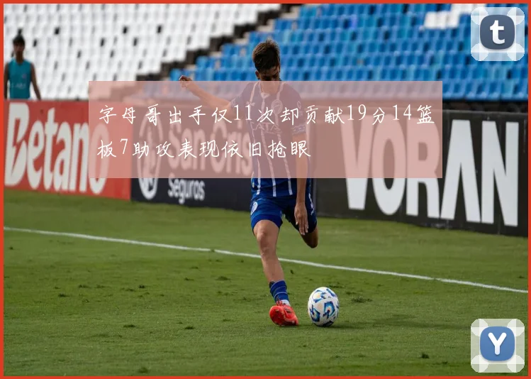 字母哥出手仅11次却贡献19分14篮板7助攻表现依旧抢眼