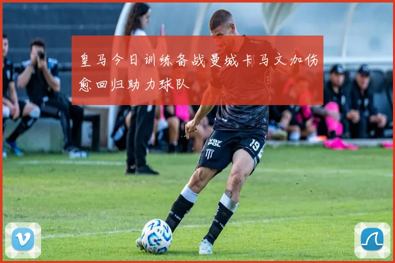皇马今日训练备战曼城卡马文加伤愈回归助力球队