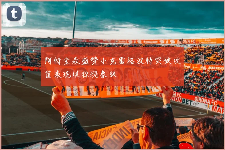 阿特金森盛赞小克雷格波特突破攻筐表现堪称现象级