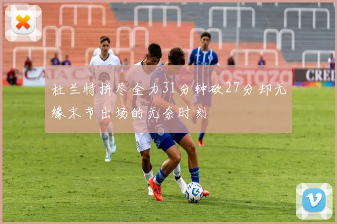 杜兰特拼尽全力31分钟砍27分却无缘末节出场的无奈时刻