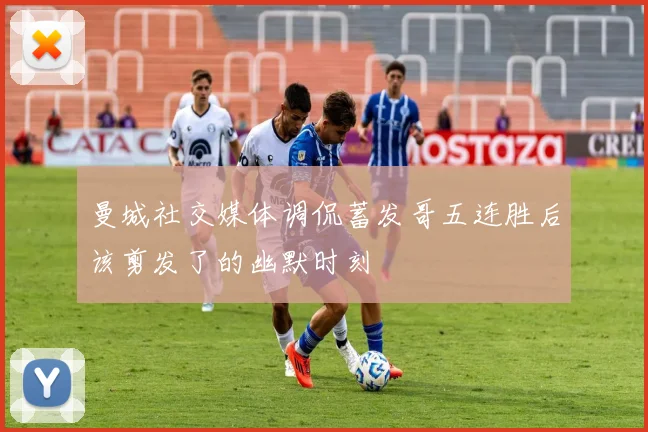 曼城社交媒体调侃蓄发哥五连胜后该剪发了的幽默时刻