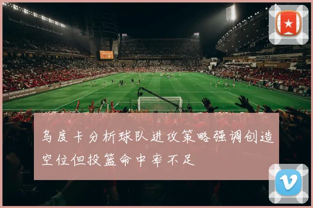 乌度卡分析球队进攻策略强调创造空位但投篮命中率不足