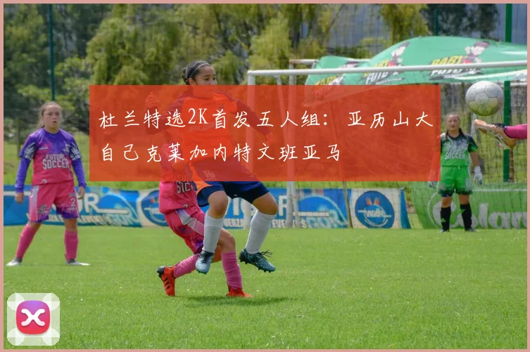 杜兰特选2K首发五人组：亚历山大自己克莱加内特文班亚马