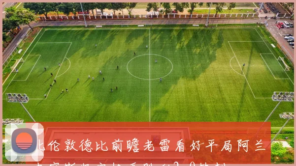 北伦敦德比前瞻老雷看好平局阿兰史密斯坚定枪手胜利2-0热刺