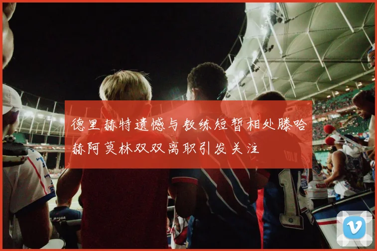 德里赫特遗憾与教练短暂相处滕哈赫阿莫林双双离职引发关注