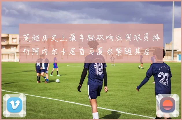 英超历史上最年轻双响法国球员排行阿内尔卡居首马夏尔紧随其后