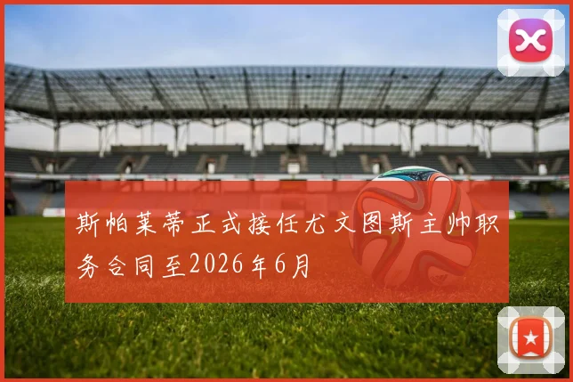 斯帕莱蒂正式接任尤文图斯主帅职务合同至2026年6月