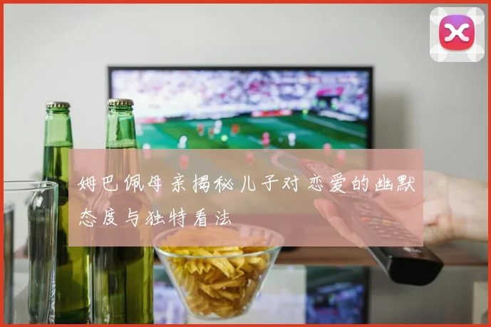 姆巴佩母亲揭秘儿子对恋爱的幽默态度与独特看法