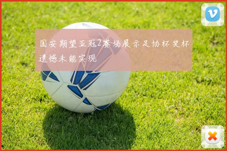 国安期望亚冠2赛场展示足协杯奖杯遗憾未能实现