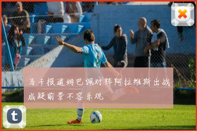 马卡报道姆巴佩对阵阿拉维斯出战成疑前景不容乐观