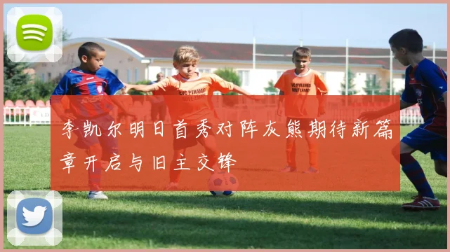 李凯尔明日首秀对阵灰熊期待新篇章开启与旧主交锋
