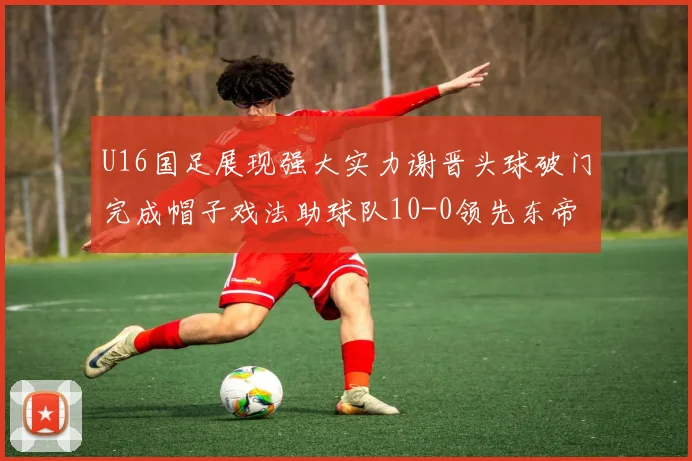 U16国足展现强大实力谢晋头球破门完成帽子戏法助球队10-0领先东帝汶