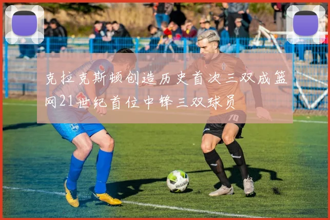 克拉克斯顿创造历史首次三双成篮网21世纪首位中锋三双球员
