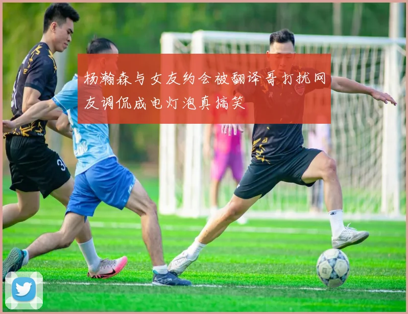 杨瀚森与女友约会被翻译哥打扰网友调侃成电灯泡真搞笑