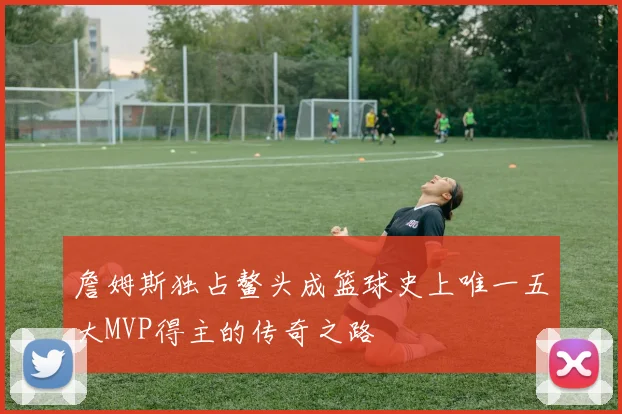 詹姆斯独占鳌头成篮球史上唯一五大MVP得主的传奇之路