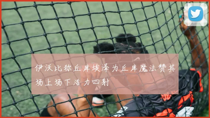伊沃比称丘库埃泽为丘库魔法赞其场上场下活力四射