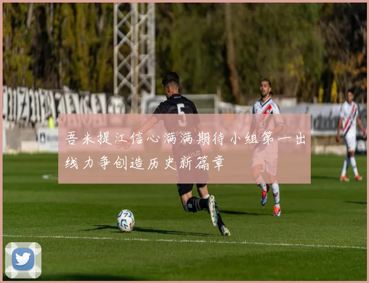 吾米提江信心满满期待小组第一出线力争创造历史新篇章