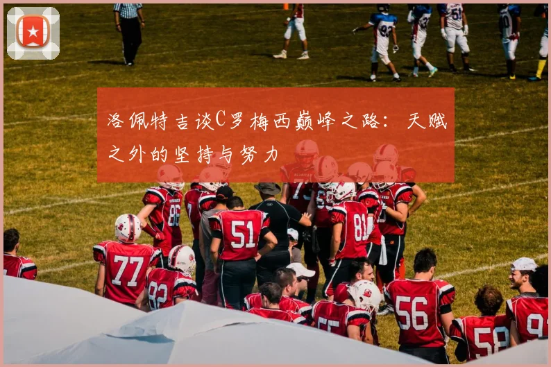 洛佩特吉谈C罗梅西巅峰之路：天赋之外的坚持与努力