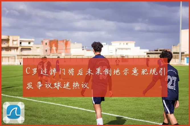 C罗过掉门将后未果倒地示意犯规引发争议球迷热议