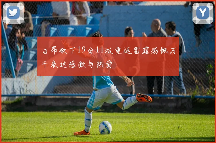 吉昂砍下19分11板重返雷霆感慨万千表达感激与热爱