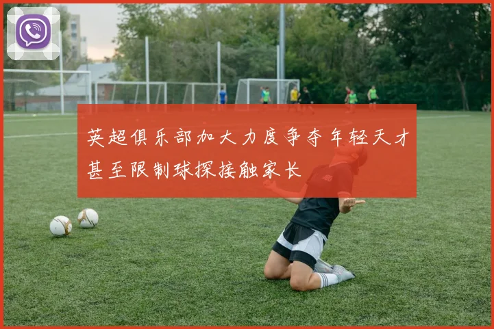英超俱乐部加大力度争夺年轻天才甚至限制球探接触家长