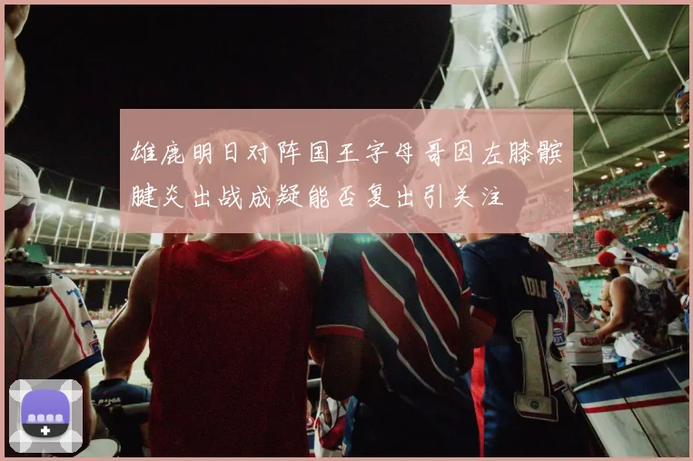 雄鹿明日对阵国王字母哥因左膝髌腱炎出战成疑能否复出引关注