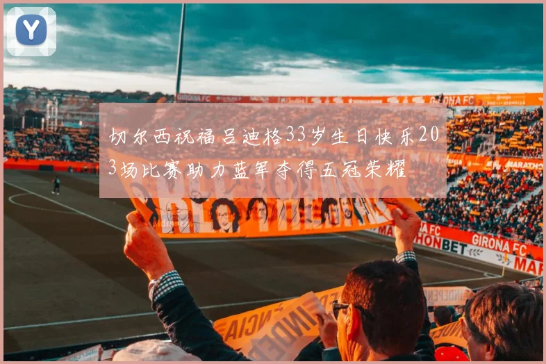 切尔西祝福吕迪格33岁生日快乐203场比赛助力蓝军夺得五冠荣耀