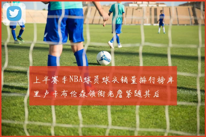 上半赛季NBA球员球衣销量排行榜库里卢卡布伦森领衔老詹紧随其后