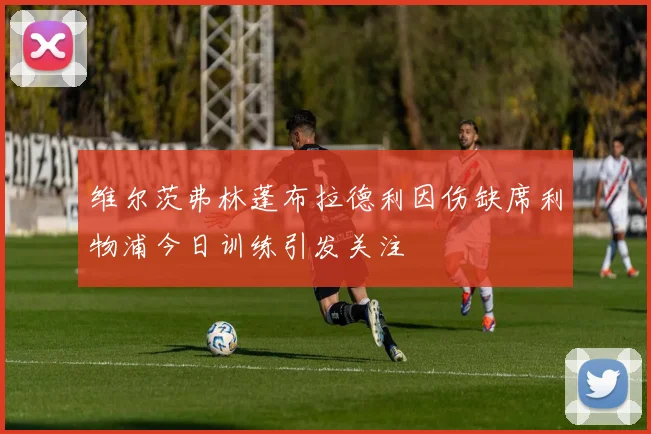 维尔茨弗林蓬布拉德利因伤缺席利物浦今日训练引发关注