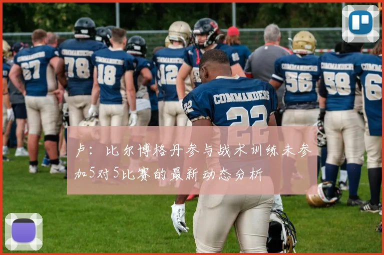 卢：比尔博格丹参与战术训练未参加5对5比赛的最新动态分析